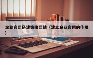池州企业官网搭建策略网站（建立企业官网的作用）