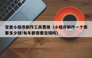 池州甘肃小程序制作工具费用（小程序制作一个需要多少钱!每年都需要交钱吗）