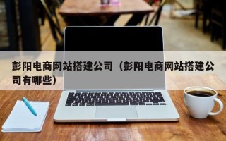 池州彭阳电商网站搭建公司（彭阳电商网站搭建公司有哪些）