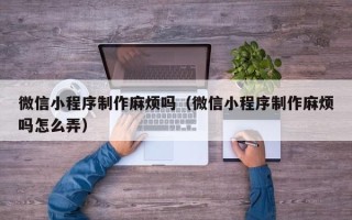 池州微信小程序制作麻烦吗（微信小程序制作麻烦吗怎么弄）