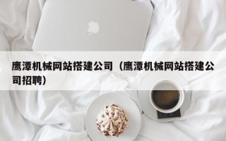 池州鹰潭机械网站搭建公司（鹰潭机械网站搭建公司招聘）