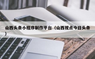 池州山西头条小程序制作平台（山西视点今日头条）